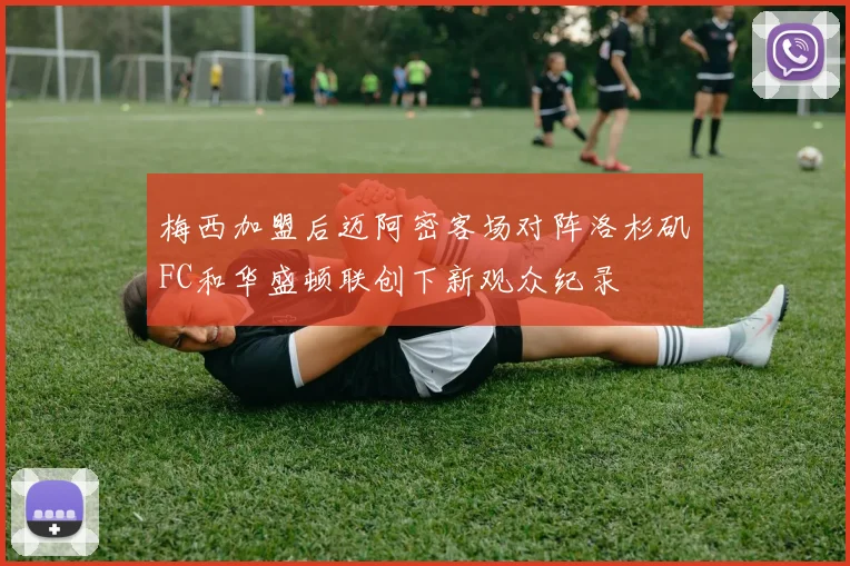 梅西加盟后迈阿密客场对阵洛杉矶FC和华盛顿联创下新观众纪录