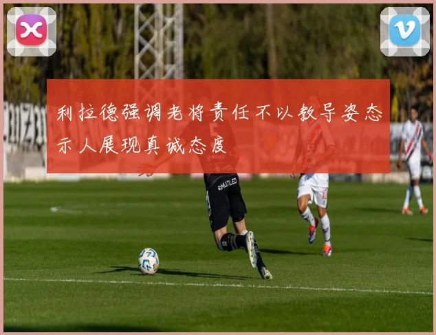 利拉德强调老将责任不以教导姿态示人展现真诚态度
