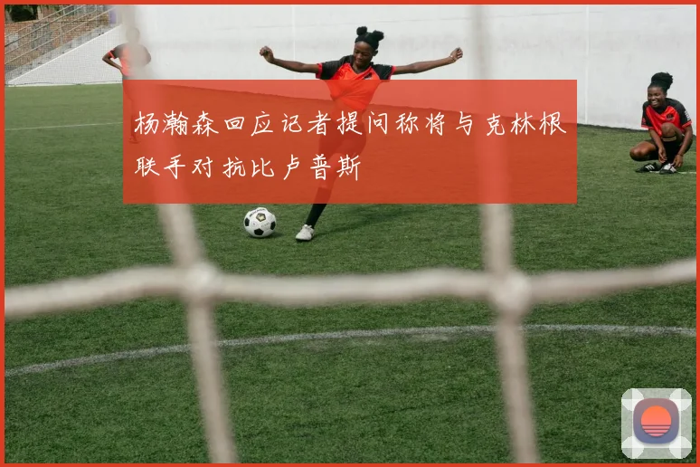 杨瀚森回应记者提问称将与克林根联手对抗比卢普斯