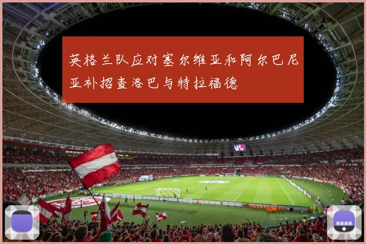 英格兰队应对塞尔维亚和阿尔巴尼亚补招查洛巴与特拉福德