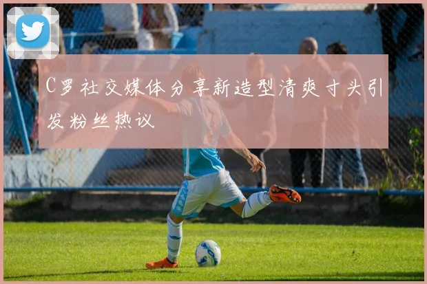 C罗社交媒体分享新造型清爽寸头引发粉丝热议