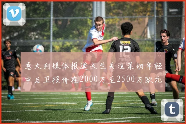 意大利媒体报道米兰关注莱切年轻中后卫报价在2000万至2500万欧元之间
