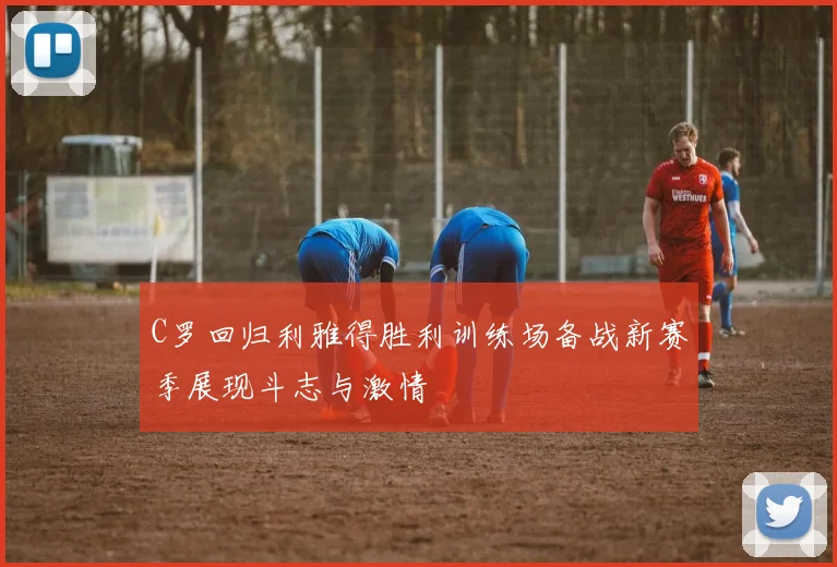 C罗回归利雅得胜利训练场备战新赛季展现斗志与激情