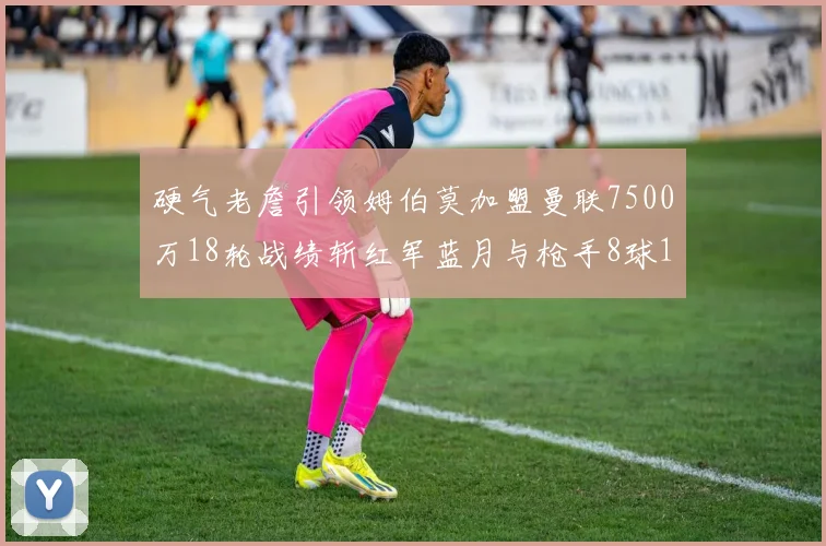 硬气老詹引领姆伯莫加盟曼联7500万18轮战绩斩红军蓝月与枪手8球1助