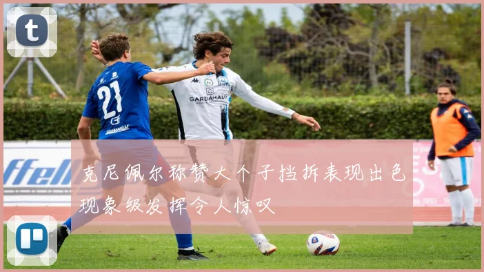 克尼佩尔称赞大个子挡拆表现出色现象级发挥令人惊叹