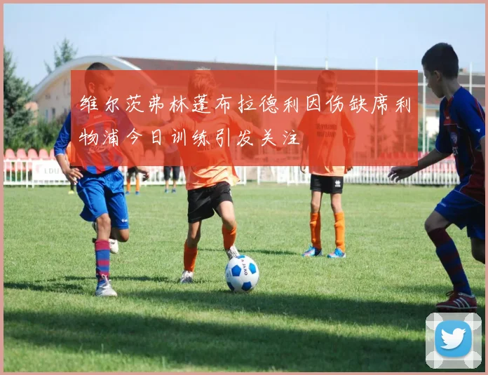 维尔茨弗林蓬布拉德利因伤缺席利物浦今日训练引发关注