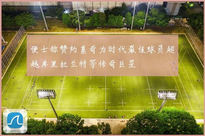 便士称赞约基奇为时代最佳球员超越库里杜兰特等传奇巨星