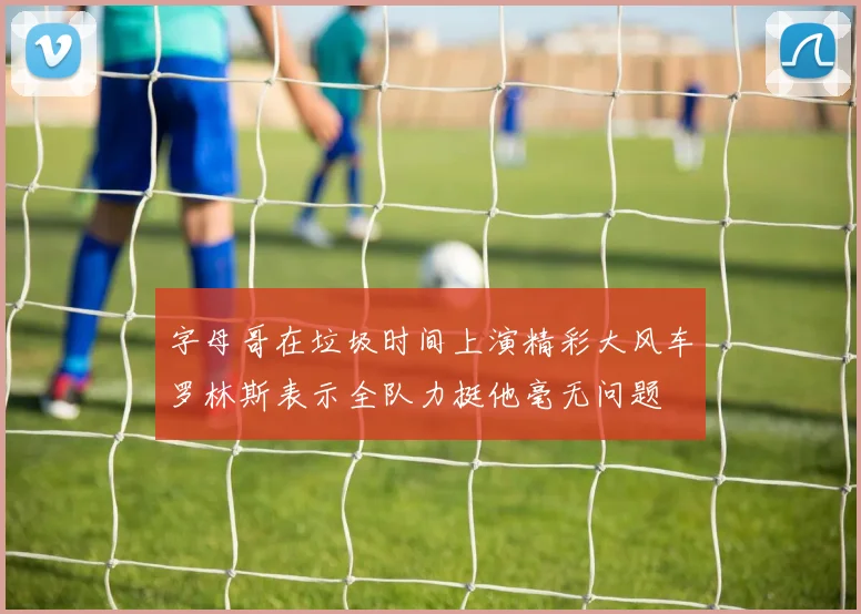 字母哥在垃圾时间上演精彩大风车罗林斯表示全队力挺他毫无问题