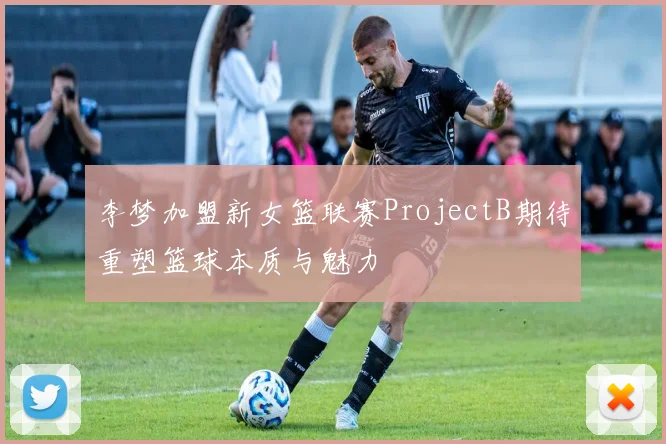李梦加盟新女篮联赛ProjectB期待重塑篮球本质与魅力