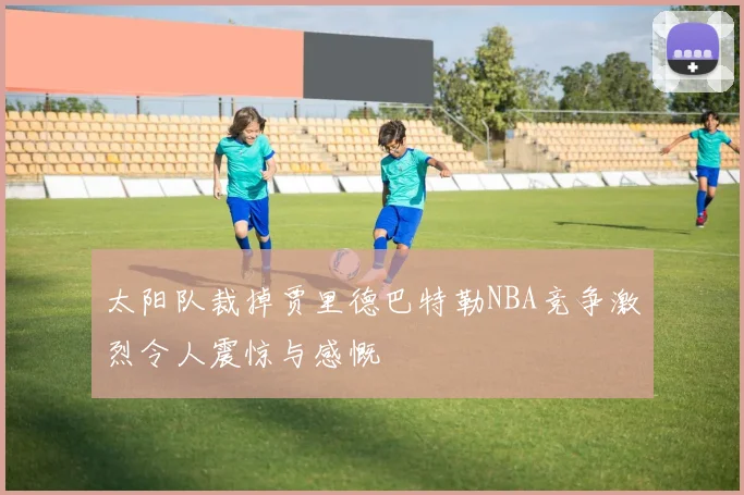 太阳队裁掉贾里德巴特勒NBA竞争激烈令人震惊与感慨
