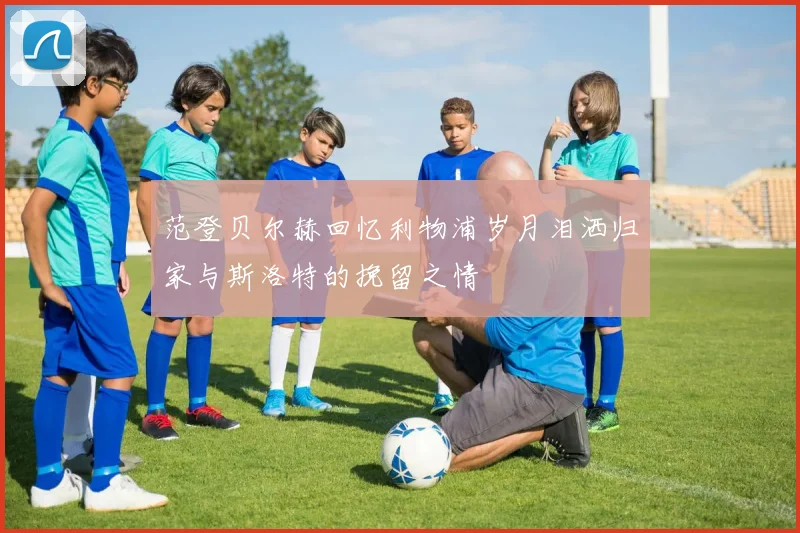 范登贝尔赫回忆利物浦岁月泪洒归家与斯洛特的挽留之情