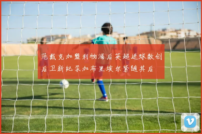 范戴克加盟利物浦后英超进球数创后卫新纪录加布里埃尔紧随其后