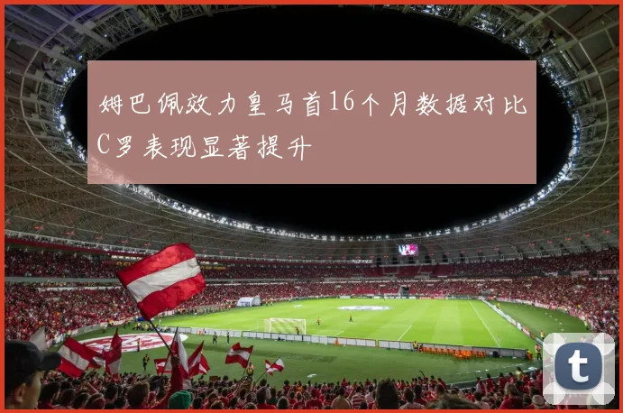 姆巴佩效力皇马首16个月数据对比C罗表现显著提升