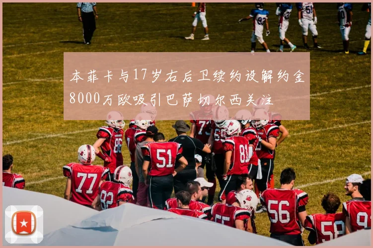本菲卡与17岁右后卫续约设解约金8000万欧吸引巴萨切尔西关注