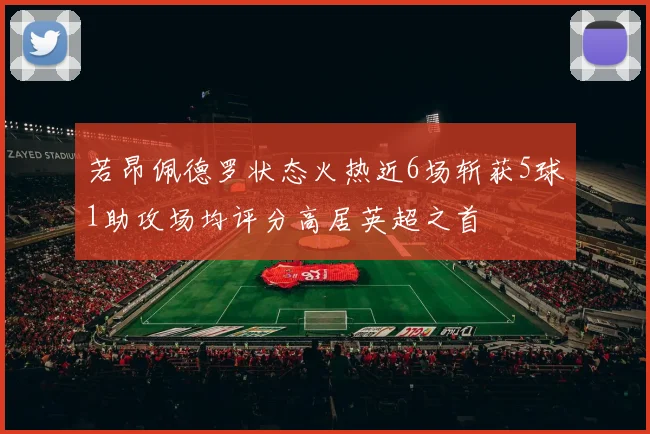 若昂佩德罗状态火热近6场斩获5球1助攻场均评分高居英超之首