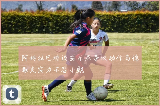 阿姆拉巴特谈安东尼争议动作乌德勒支实力不容小觑