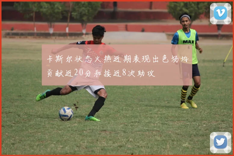 卡斯尔状态火热近期表现出色场均贡献近20分和接近8次助攻
