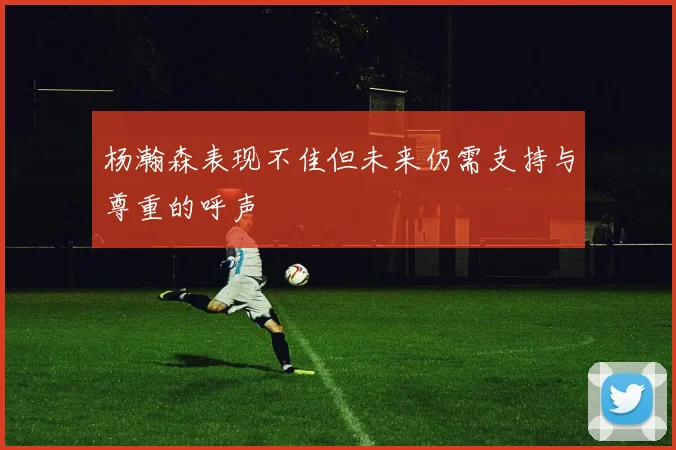 杨瀚森表现不佳但未来仍需支持与尊重的呼声