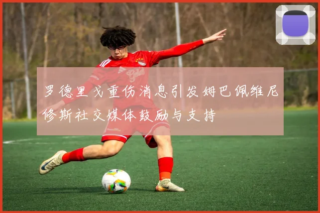 罗德里戈重伤消息引发姆巴佩维尼修斯社交媒体鼓励与支持