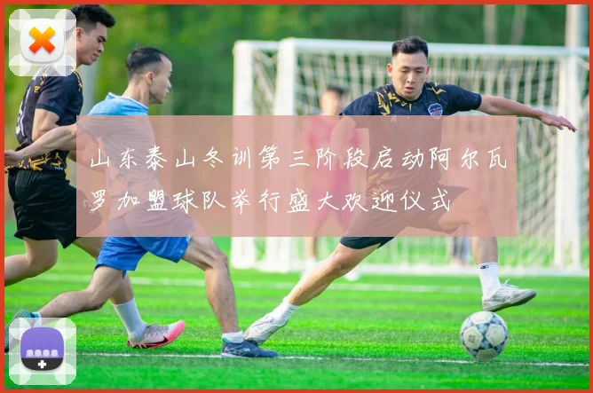 山东泰山冬训第三阶段启动阿尔瓦罗加盟球队举行盛大欢迎仪式