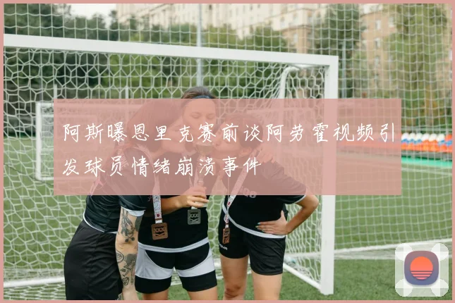 阿斯曝恩里克赛前谈阿劳霍视频引发球员情绪崩溃事件