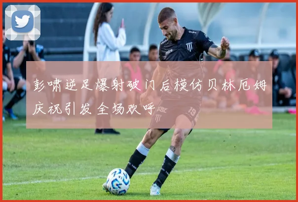 彭啸逆足爆射破门后模仿贝林厄姆庆祝引发全场欢呼