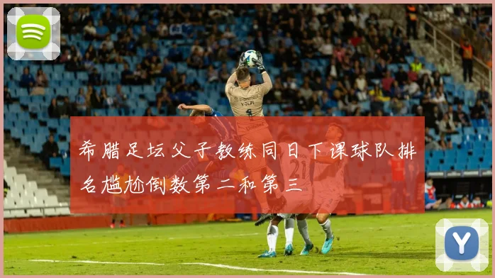 希腊足坛父子教练同日下课球队排名尴尬倒数第二和第三