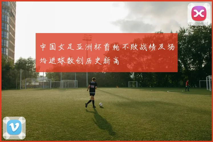 中国女足亚洲杯首轮不败战绩及场均进球数创历史新高