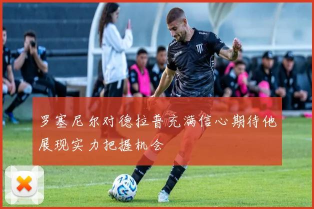罗塞尼尔对德拉普充满信心期待他展现实力把握机会