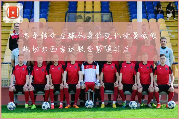 冬季转会后球队身价变化榜曼城领跑切尔西吉达联合紧随其后