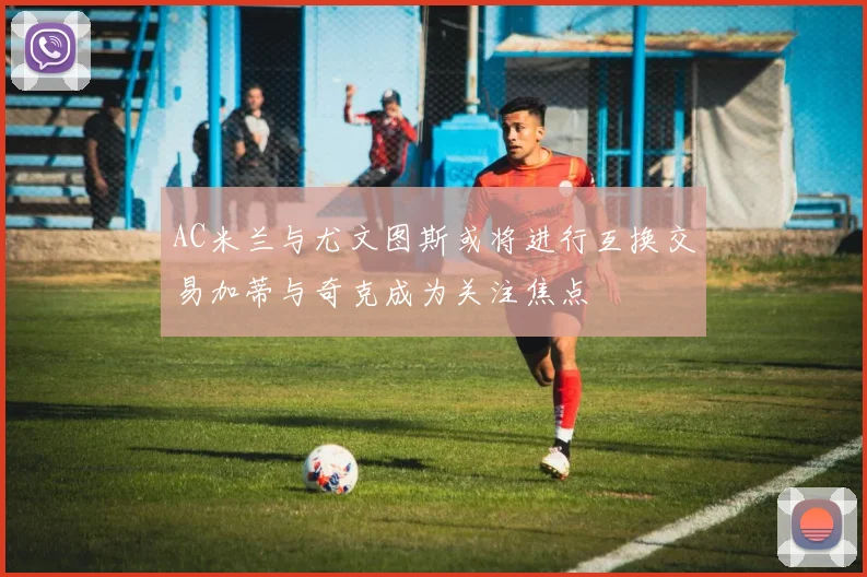 AC米兰与尤文图斯或将进行互换交易加蒂与奇克成为关注焦点