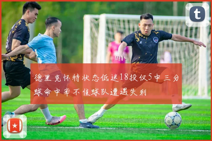 德里克怀特状态低迷18投仅5中三分球命中率不佳球队遭遇失利