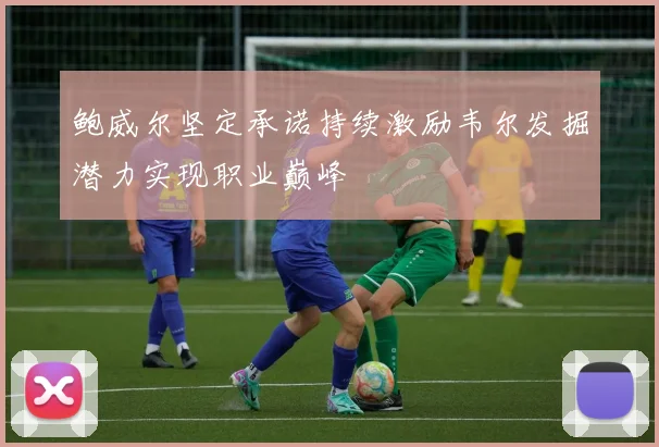 鲍威尔坚定承诺持续激励韦尔发掘潜力实现职业巅峰