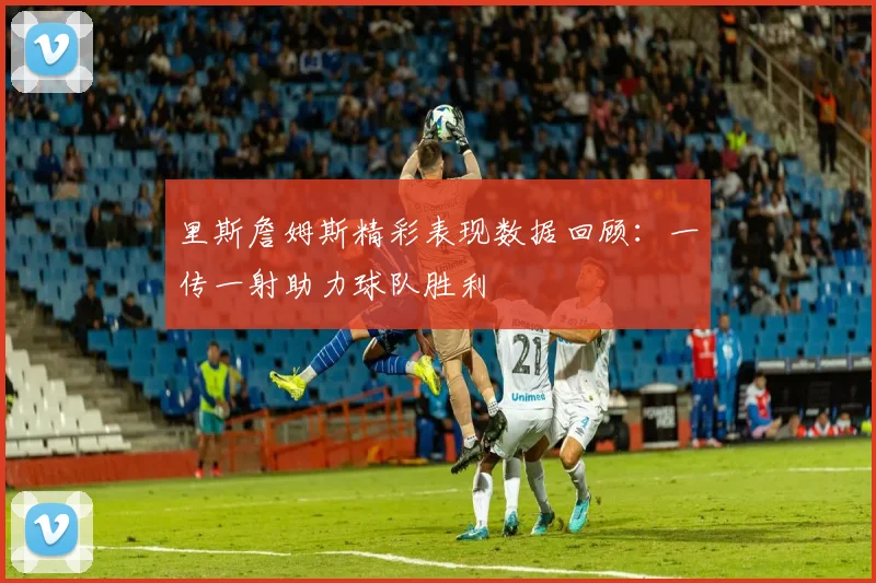 里斯詹姆斯精彩表现数据回顾：一传一射助力球队胜利