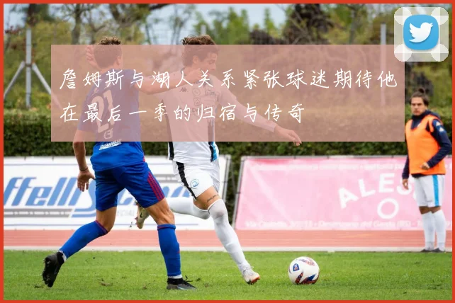 詹姆斯与湖人关系紧张球迷期待他在最后一季的归宿与传奇