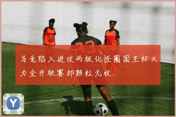 马竞陷入进攻两极化怪圈国王杯火力全开联赛却颗粒无收