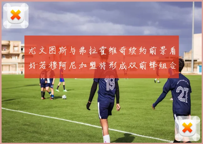 尤文图斯与弗拉霍维奇续约前景看好若穆阿尼加盟将形成双前锋组合
