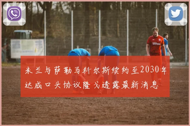 米兰与萨勒马科尔斯续约至2030年达成口头协议隆戈透露最新消息