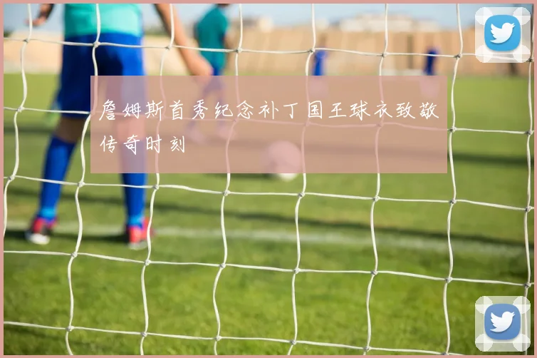 詹姆斯首秀纪念补丁国王球衣致敬传奇时刻