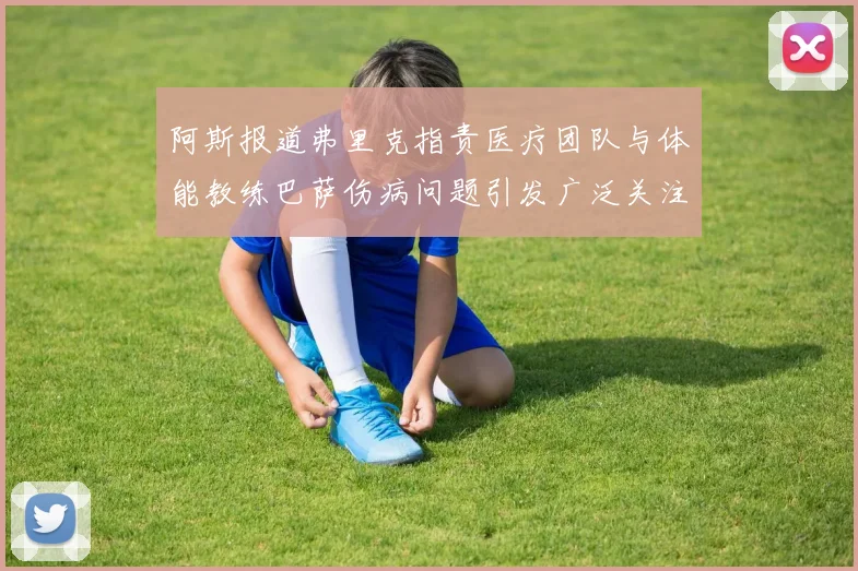 阿斯报道弗里克指责医疗团队与体能教练巴萨伤病问题引发广泛关注