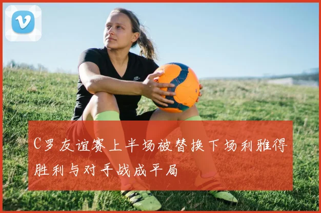 C罗友谊赛上半场被替换下场利雅得胜利与对手战成平局