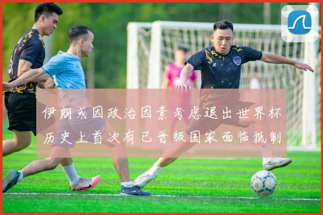 伊朗或因政治因素考虑退出世界杯历史上首次有已晋级国家面临抵制风险